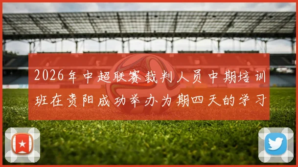 2026年中超联赛裁判人员中期培训班在贵阳成功举办为期四天的学习与交流活动