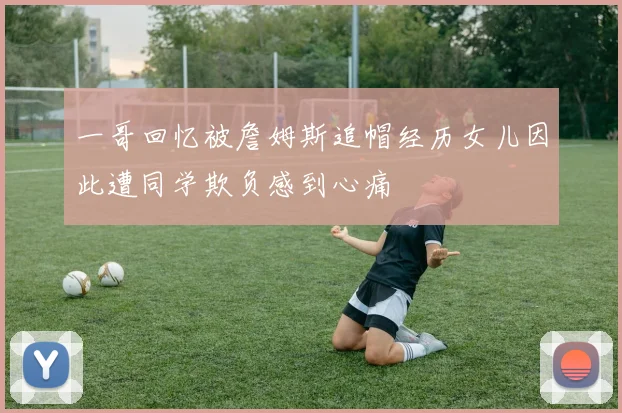 一哥回忆被詹姆斯追帽经历女儿因此遭同学欺负感到心痛