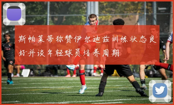 斯帕莱蒂称赞伊尔迪兹训练状态良好并谈年轻球员培养周期