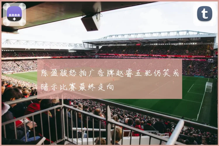 陈盈骏怒拍广告牌赵睿五犯仍笑或暗示比赛最终走向