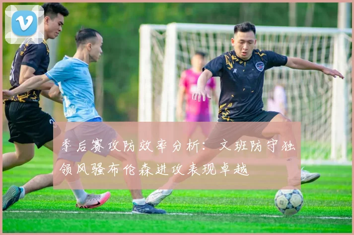 季后赛攻防效率分析：文班防守独领风骚布伦森进攻表现卓越
