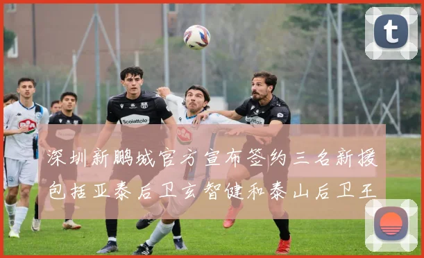 深圳新鹏城官方宣布签约三名新援包括亚泰后卫玄智健和泰山后卫王昱衡