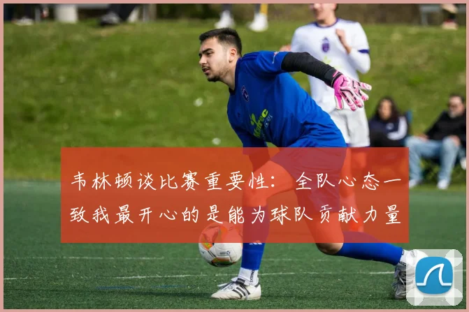 韦林顿谈比赛重要性：全队心态一致我最开心的是能为球队贡献力量