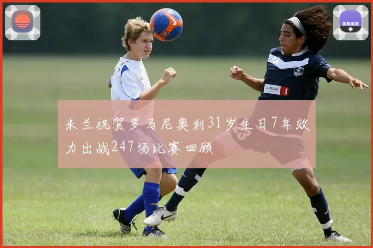 米兰祝贺罗马尼奥利31岁生日7年效力出战247场比赛回顾
