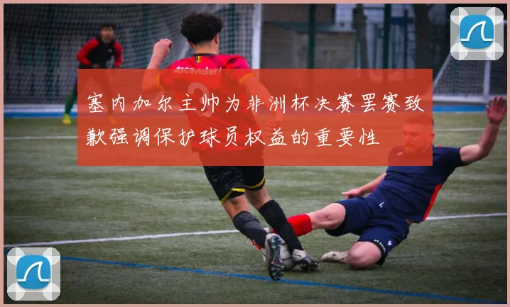 塞内加尔主帅为非洲杯决赛罢赛致歉强调保护球员权益的重要性