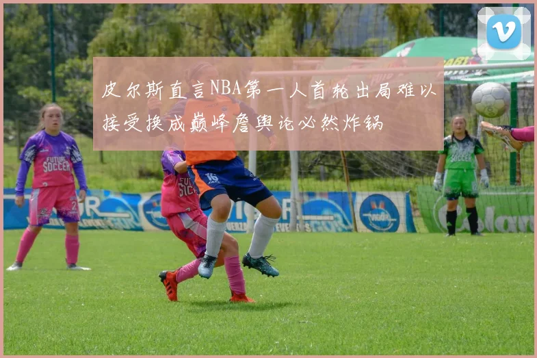 皮尔斯直言NBA第一人首轮出局难以接受换成巅峰詹舆论必然炸锅