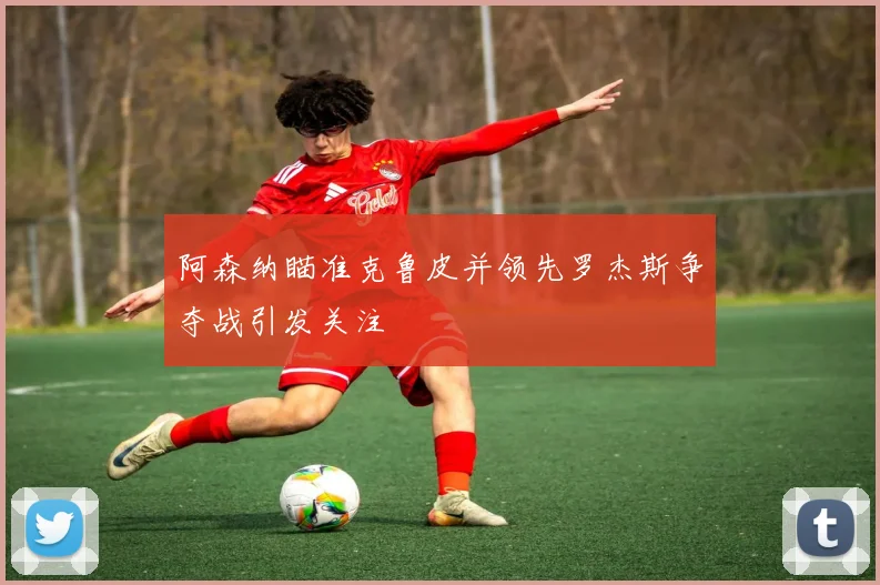 阿森纳瞄准克鲁皮并领先罗杰斯争夺战引发关注