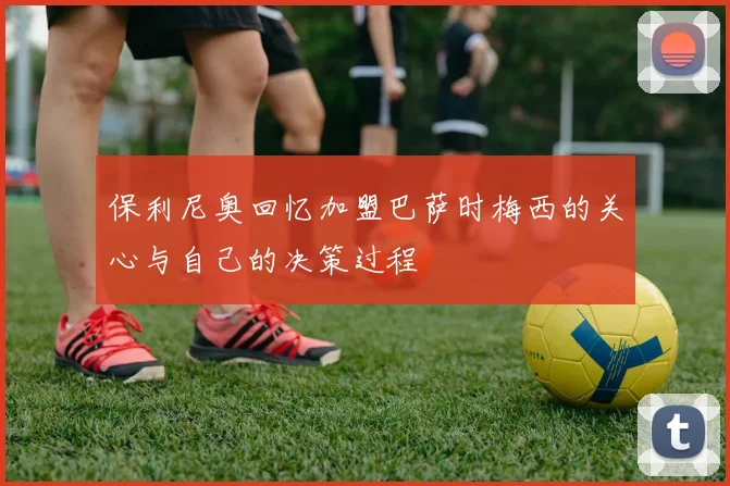 保利尼奥回忆加盟巴萨时梅西的关心与自己的决策过程