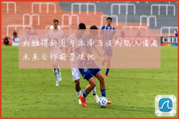利雅得新月与本泽马谈判陷入僵局未来合作前景堪忧
