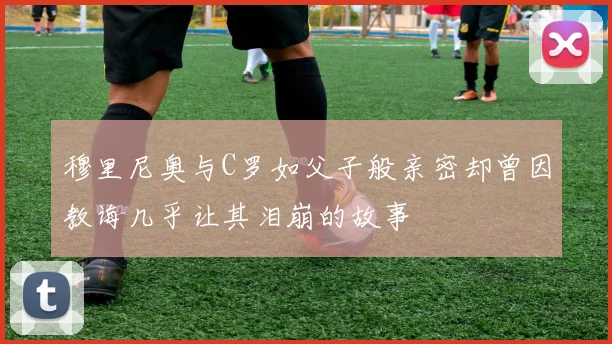 穆里尼奥与C罗如父子般亲密却曾因教诲几乎让其泪崩的故事