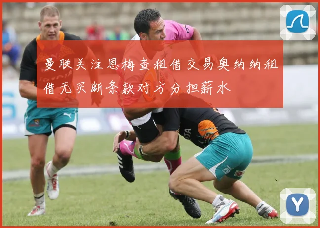 曼联关注恩梅查租借交易奥纳纳租借无买断条款对方分担薪水