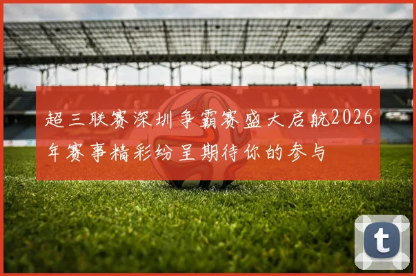 超三联赛深圳争霸赛盛大启航2026年赛事精彩纷呈期待你的参与