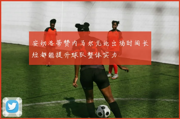 安切洛蒂赞内马尔无论出场时间长短都能提升球队整体实力