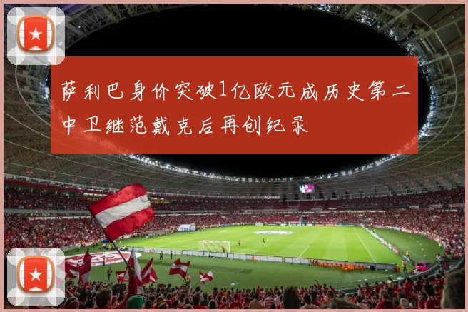 萨利巴身价突破1亿欧元成历史第二中卫继范戴克后再创纪录