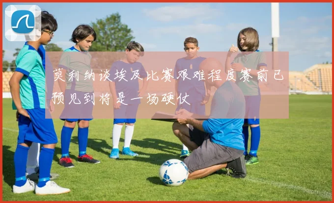 莫利纳谈埃及比赛艰难程度赛前已预见到将是一场硬仗