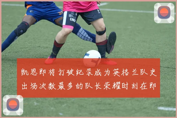 凯恩即将打破纪录成为英格兰队史出场次数最多的队长荣耀时刻在即