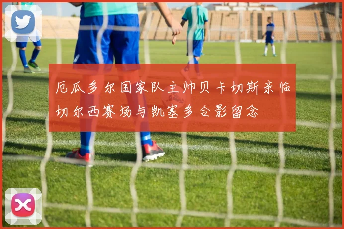 厄瓜多尔国家队主帅贝卡切斯亲临切尔西赛场与凯塞多合影留念