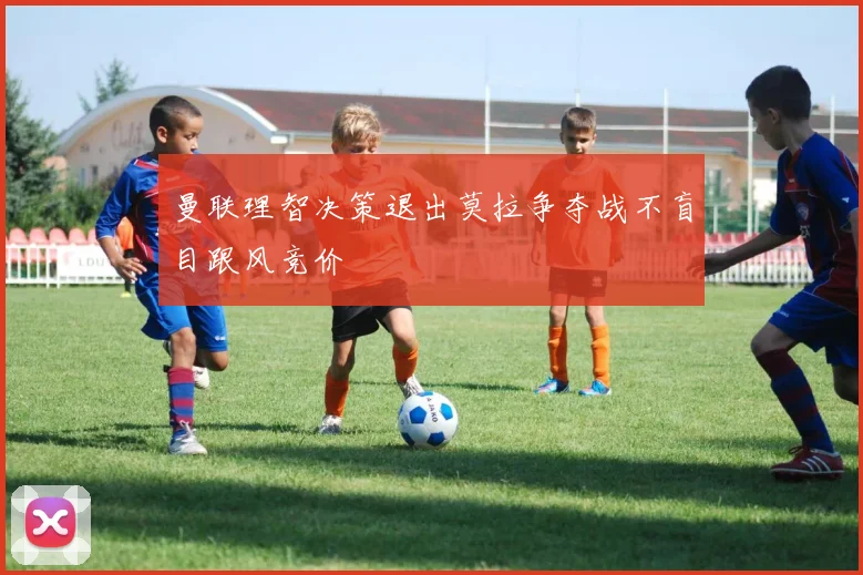 曼联理智决策退出莫拉争夺战不盲目跟风竞价