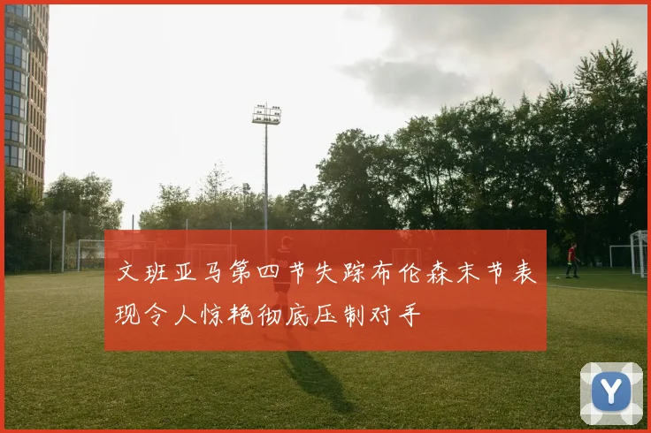 文班亚马第四节失踪布伦森末节表现令人惊艳彻底压制对手