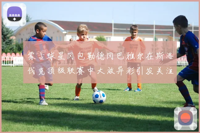 蒙古球星冈包勒德冈巴雅尔在斯洛伐克顶级联赛中大放异彩引发关注