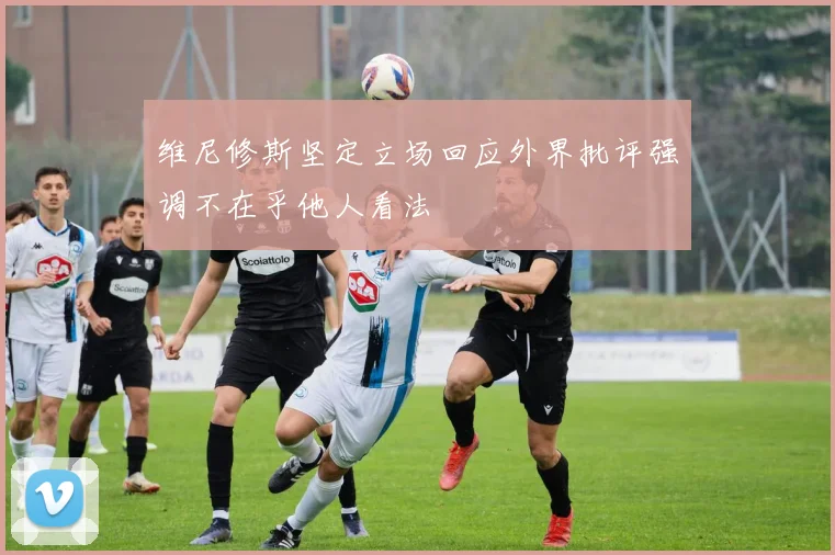 维尼修斯坚定立场回应外界批评强调不在乎他人看法