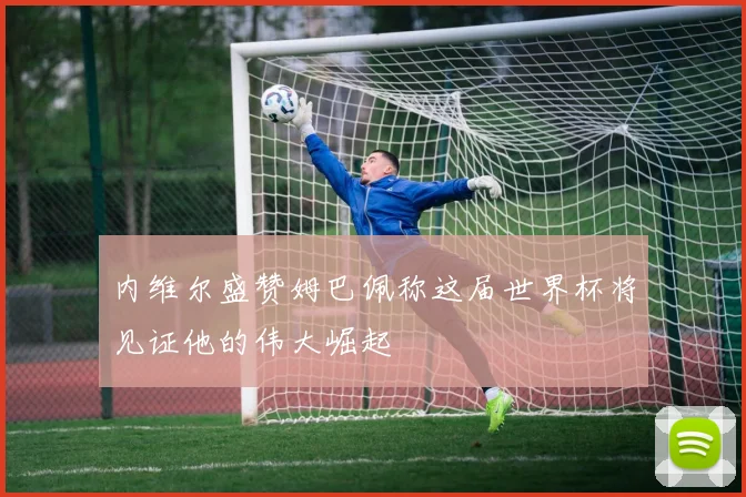 内维尔盛赞姆巴佩称这届世界杯将见证他的伟大崛起