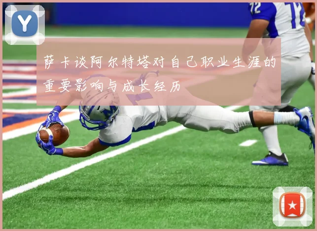 萨卡谈阿尔特塔对自己职业生涯的重要影响与成长经历